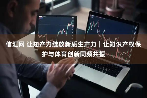 信汇网 让知产力绽放新质生产力｜让知识产权保护与体育创新同频共振
